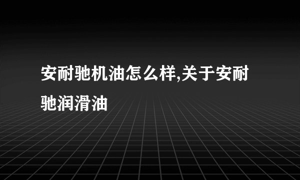 安耐驰机油怎么样,关于安耐驰润滑油