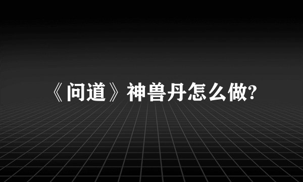 《问道》神兽丹怎么做?