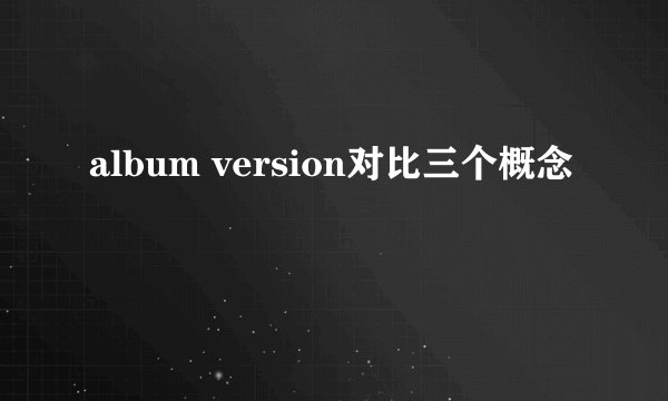 album version对比三个概念