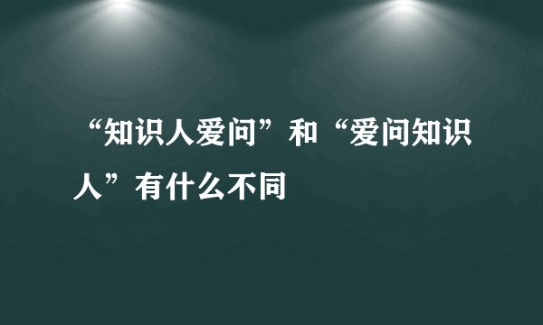“知识人爱问”和“爱问知识人”有什么不同