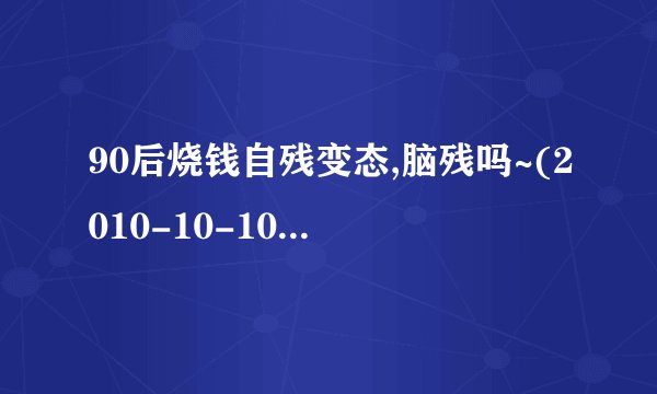 90后烧钱自残变态,脑残吗~(2010-10-10 08:31:51)