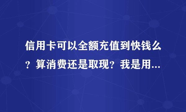 信用卡可以全额充值到快钱么?算消费还是取现?我是用快钱购买虚拟...