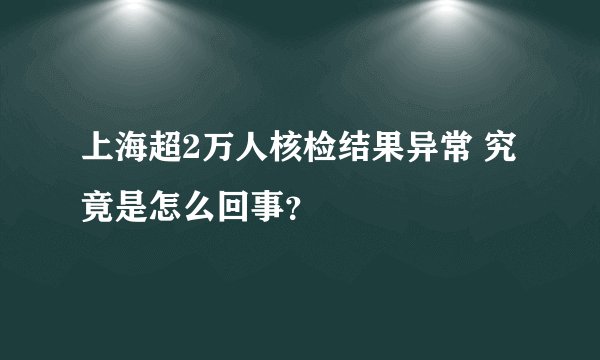 上海超2万人核检结果异常 究竟是怎么回事？