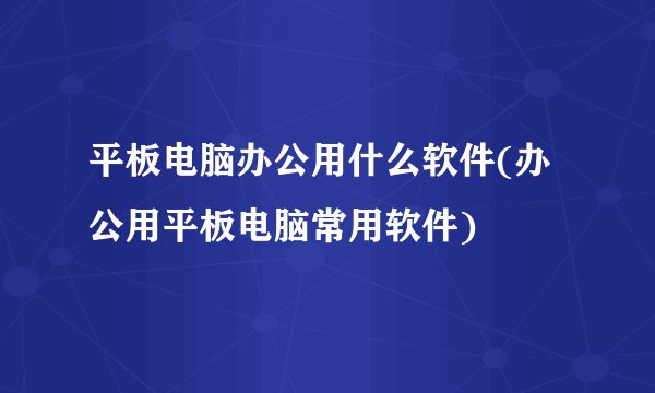 平板电脑办公用什么软件(办公用平板电脑常用软件)