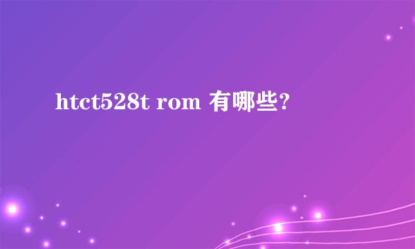 htct528t rom 有哪些?
