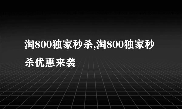 淘800独家秒杀,淘800独家秒杀优惠来袭