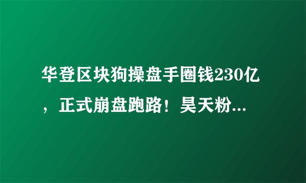 华登区块狗操盘手圈钱230亿,正式崩盘跑路!昊天粉丝安全撤离