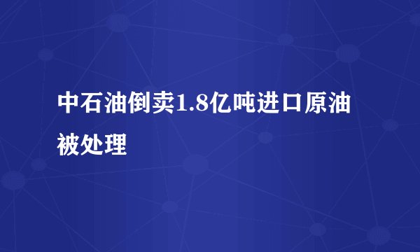 中石油倒卖1.8亿吨进口原油被处理