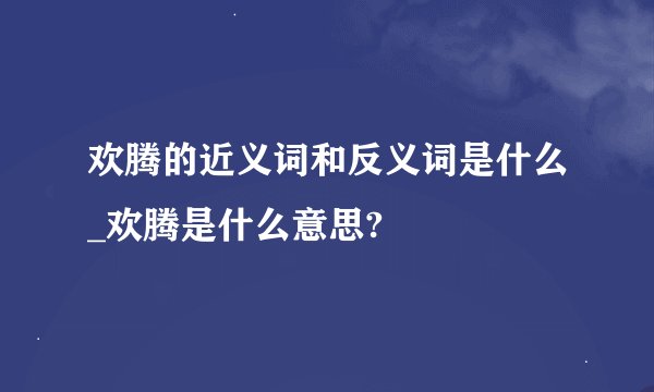 欢腾的近义词和反义词是什么_欢腾是什么意思?