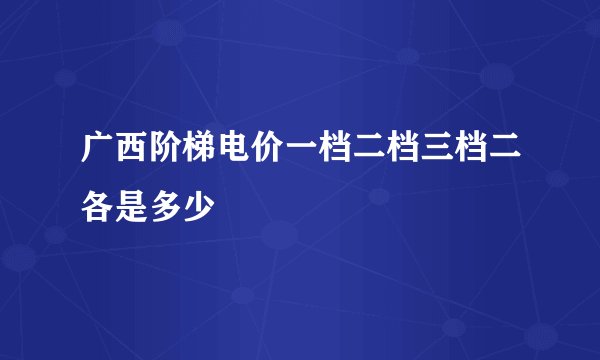 广西阶梯电价一档二档三档二各是多少