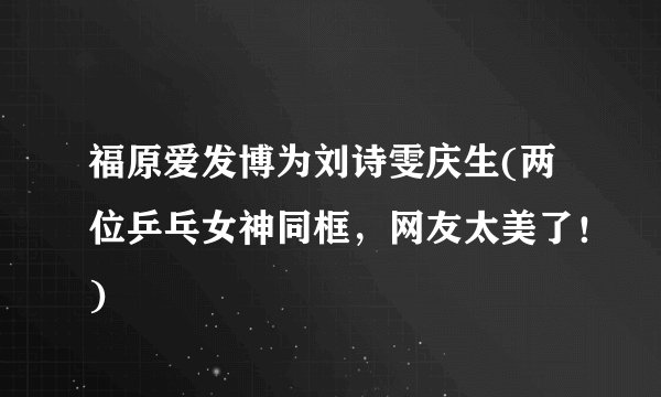 福原爱发博为刘诗雯庆生(两位乒乓女神同框，网友太美了！)