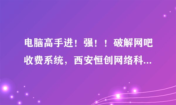 电脑高手进！强！！破解网吧收费系统，西安恒创网络科技的！？