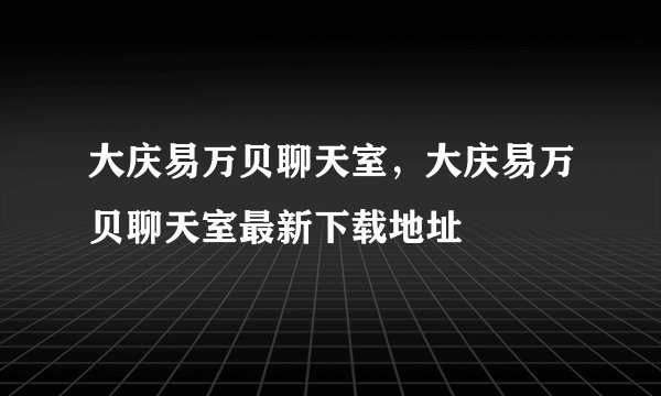 大庆易万贝聊天室，大庆易万贝聊天室最新下载地址