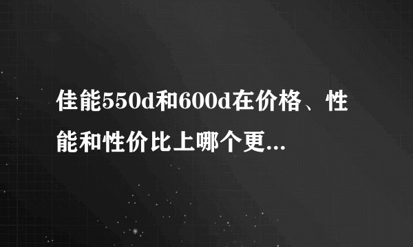 佳能550d和600d在价格、性能和性价比上哪个更胜一筹？