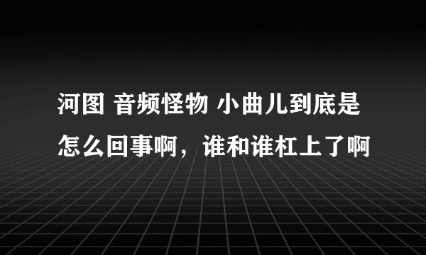 河图 音频怪物 小曲儿到底是怎么回事啊，谁和谁杠上了啊