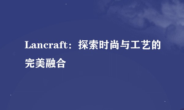 Lancraft:探索时尚与工艺的完美融合
