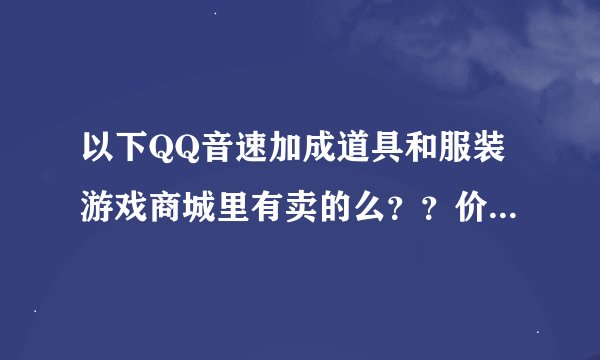 以下QQ音速加成道具和服装游戏商城里有卖的么？？价钱各是多少？？要图的~ 谢谢~