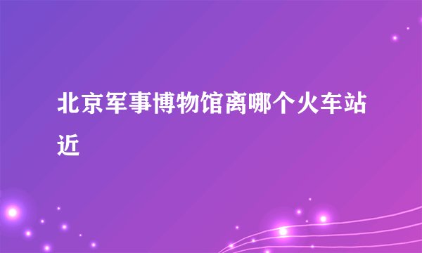 北京军事博物馆离哪个火车站近