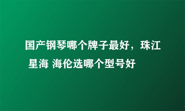 国产钢琴哪个牌子最好，珠江 星海 海伦选哪个型号好
