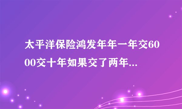 太平洋保险鸿发年年一年交6000交十年如果交了两年以后打算退保可以退多少