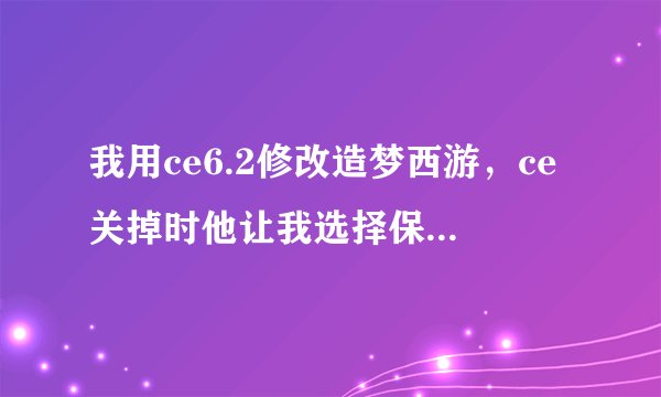 我用ce6.2修改造梦西游，ce关掉时他让我选择保存还是不保存最后的更改