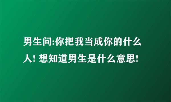 男生问:你把我当成你的什么人! 想知道男生是什么意思!