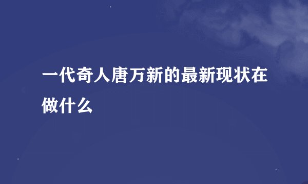 一代奇人唐万新的最新现状在做什么