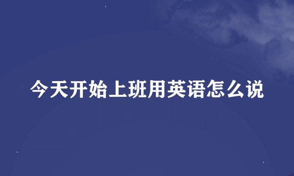 今天开始上班用英语怎么说