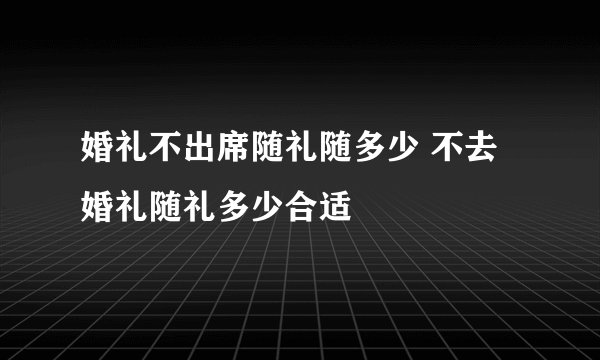 婚礼不出席随礼随多少 不去婚礼随礼多少合适
