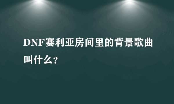 DNF赛利亚房间里的背景歌曲叫什么？