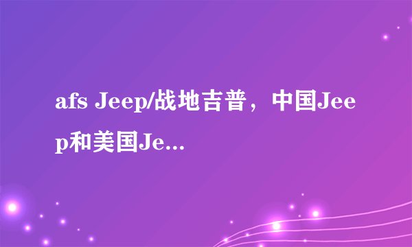 afs Jeep/战地吉普，中国Jeep和美国Jeep的区别是什么?