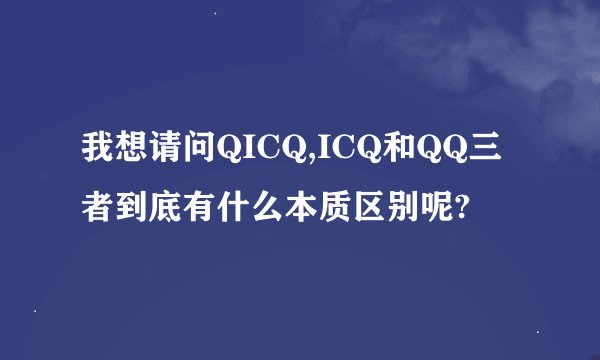 我想请问QICQ,ICQ和QQ三者到底有什么本质区别呢?