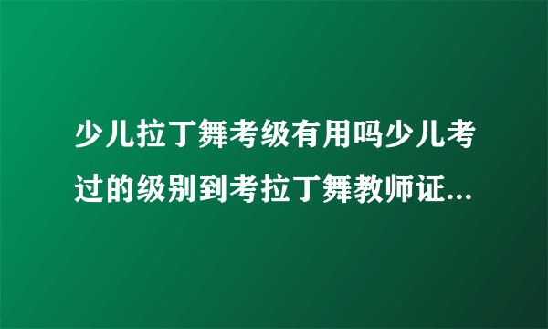 少儿拉丁舞考级有用吗少儿考过的级别到考拉丁舞教师证可以不考的吗？