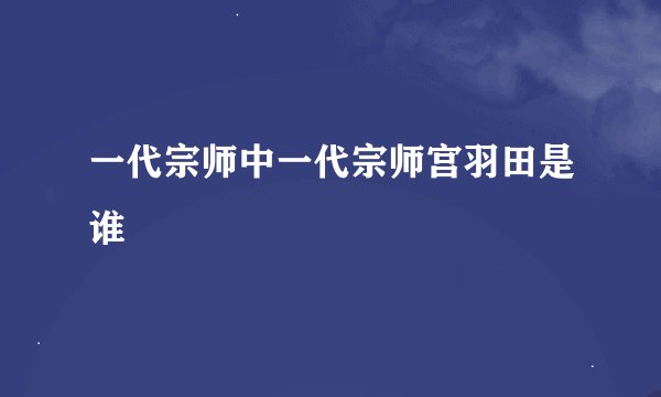 一代宗师中一代宗师宫羽田是谁