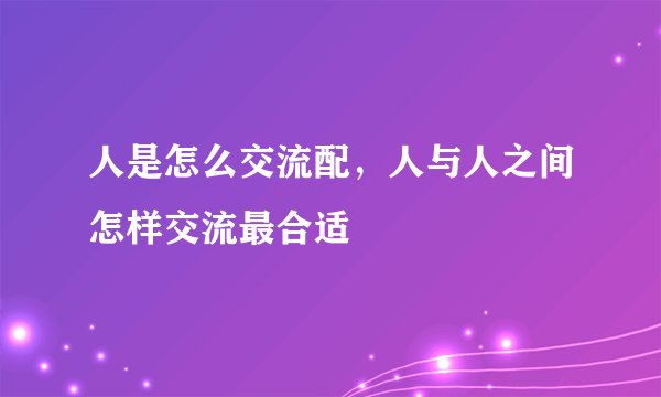 人是怎么交流配，人与人之间怎样交流最合适