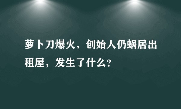 萝卜刀爆火，创始人仍蜗居出租屋，发生了什么？