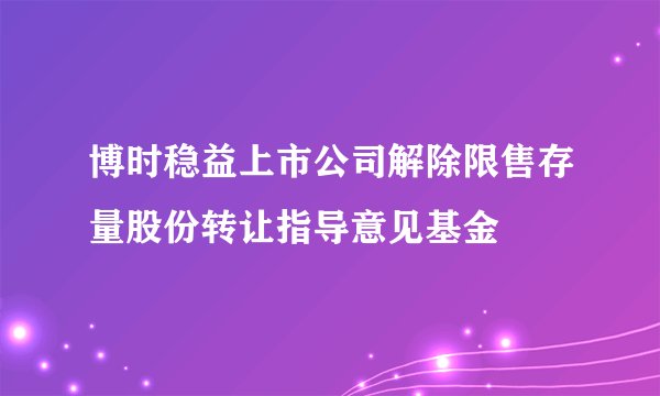 博时稳益上市公司解除限售存量股份转让指导意见基金