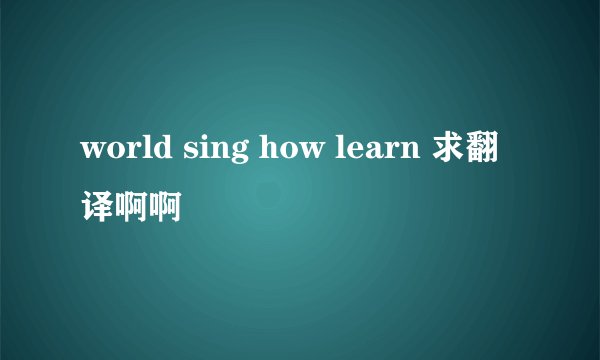 world sing how learn 求翻译啊啊