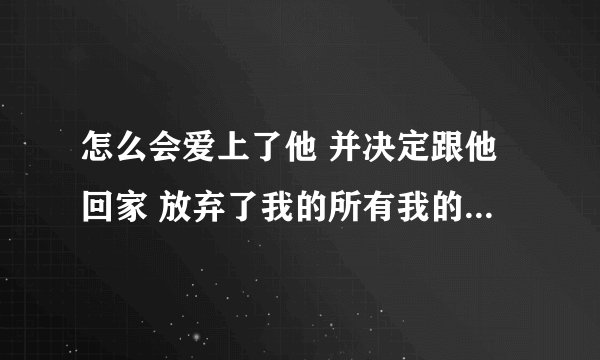 怎么会爱上了他 并决定跟他回家 放弃了我的所有我的一切无所谓 这句话什么意思？ 我知道是歌纸短情长