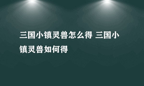 三国小镇灵兽怎么得 三国小镇灵兽如何得