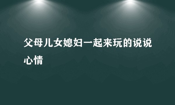 父母儿女媳妇一起来玩的说说心情