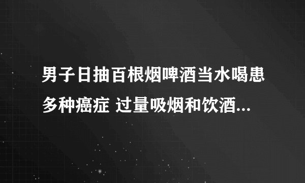 男子日抽百根烟啤酒当水喝患多种癌症 过量吸烟和饮酒有哪些危害