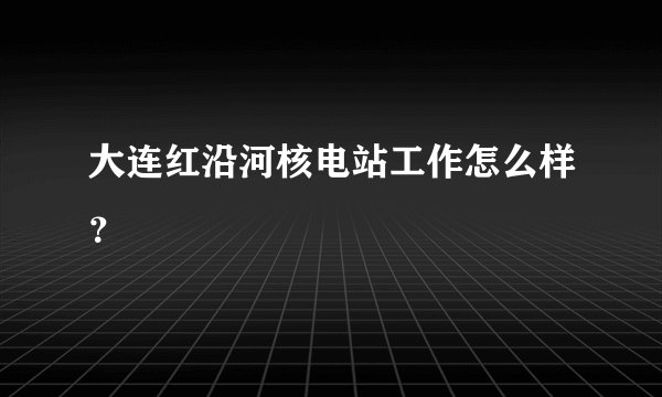 大连红沿河核电站工作怎么样？