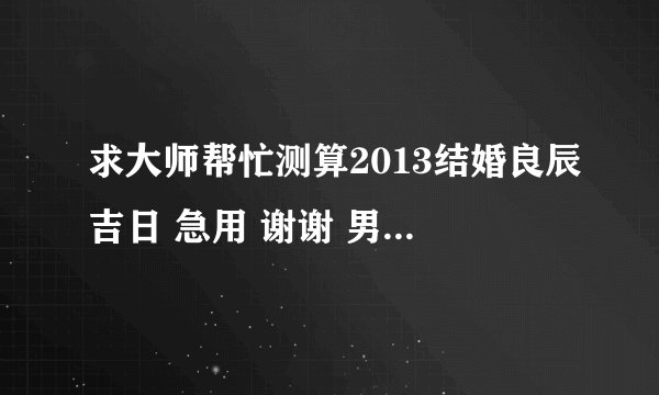 求大师帮忙测算2013结婚良辰吉日 急用 谢谢 男阳历1988.4.4 女198811.2