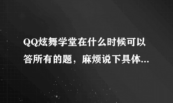 QQ炫舞学堂在什么时候可以答所有的题，麻烦说下具体时间，谢谢！！