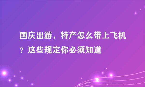 国庆出游，特产怎么带上飞机？这些规定你必须知道
