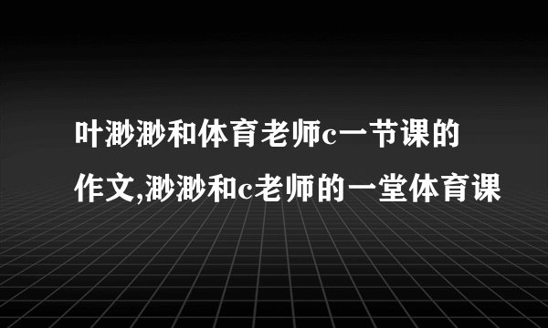叶渺渺和体育老师c一节课的作文,渺渺和c老师的一堂体育课