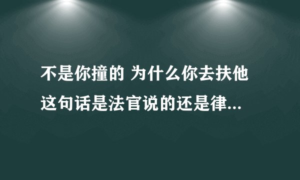 不是你撞的 为什么你去扶他 这句话是法官说的还是律师说的 请给我一个回答