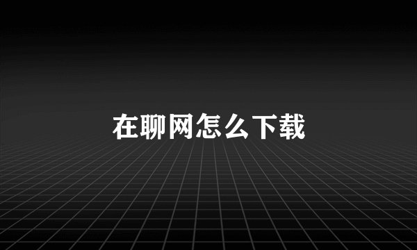 在聊网怎么下载