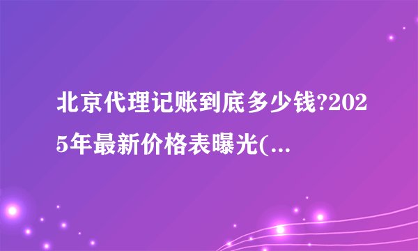 北京代理记账到底多少钱?2025年最新价格表曝光(附避坑指南)